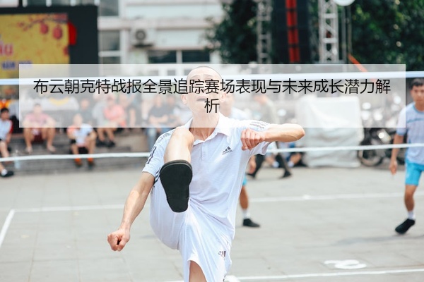 布云朝克特战报全景追踪赛场表现与未来成长潜力解析