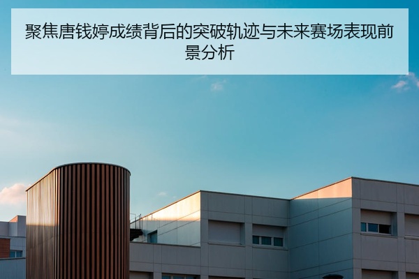 聚焦唐钱婷成绩背后的突破轨迹与未来赛场表现前景分析