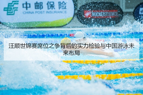 汪顺世锦赛席位之争背后的实力检验与中国游泳未来布局