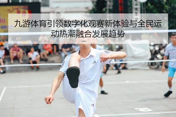 九游体育引领数字化观赛新体验与全民运动热潮融合发展趋势