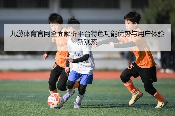 九游体育官网全面解析平台特色功能优势与用户体验新观察